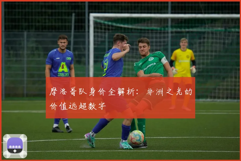 摩洛哥队身价全解析：非洲之光的价值远超数字