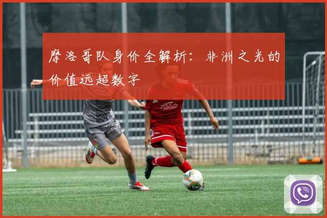 摩洛哥队身价全解析：非洲之光的价值远超数字