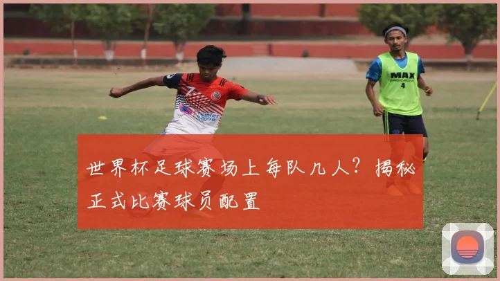 世界杯足球赛场上每队几人？揭秘正式比赛球员配置