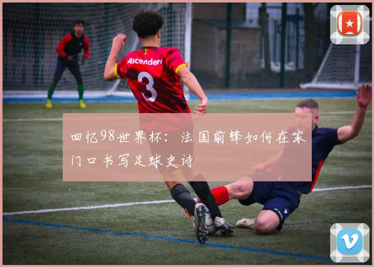回忆98世界杯：法国前锋如何在家门口书写足球史诗