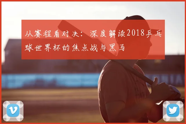 从赛程看对决：深度解读2018乒乓球世界杯的焦点战与黑马