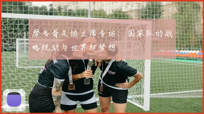 摩洛哥足协主席专访：国家队的战略规划与世界杯梦想
