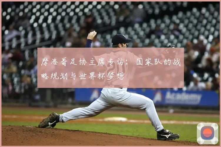 摩洛哥足协主席专访：国家队的战略规划与世界杯梦想