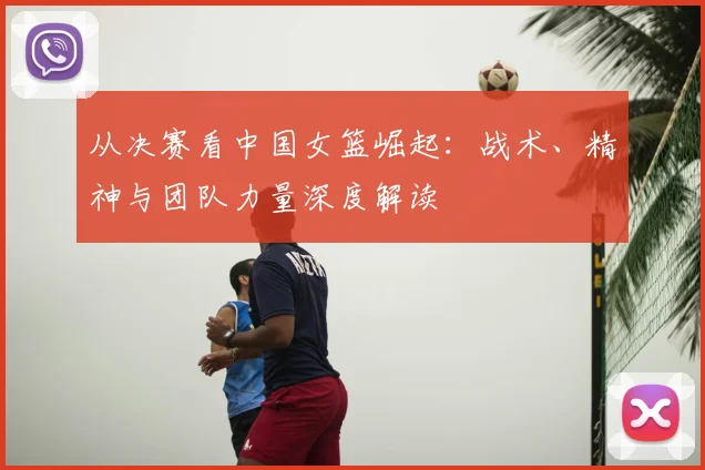 从决赛看中国女篮崛起：战术、精神与团队力量深度解读