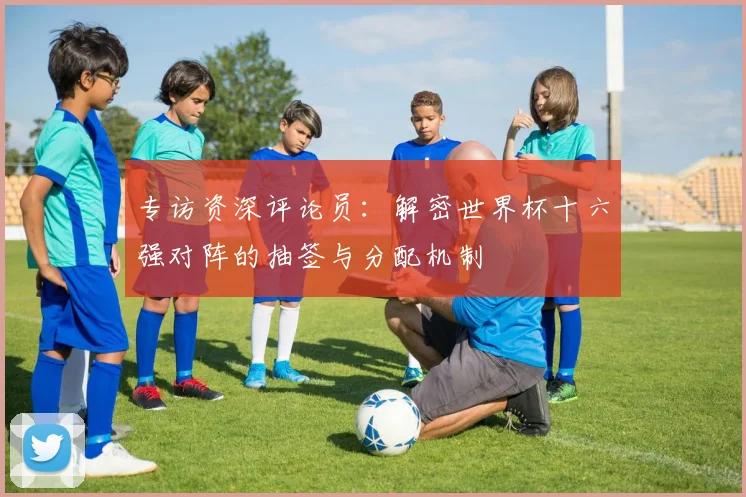 专访资深评论员:解密世界杯十六强对阵的抽签与分配机制