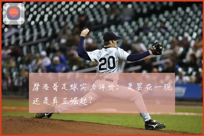 摩洛哥足球实力评价：是昙花一现还是真正崛起？