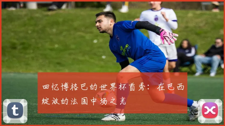 回忆博格巴的世界杯首秀：在巴西绽放的法国中场之光