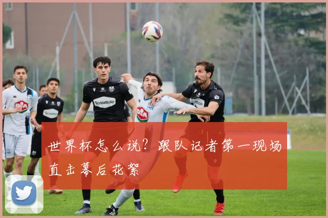 世界杯怎么说？跟队记者第一现场直击幕后花絮