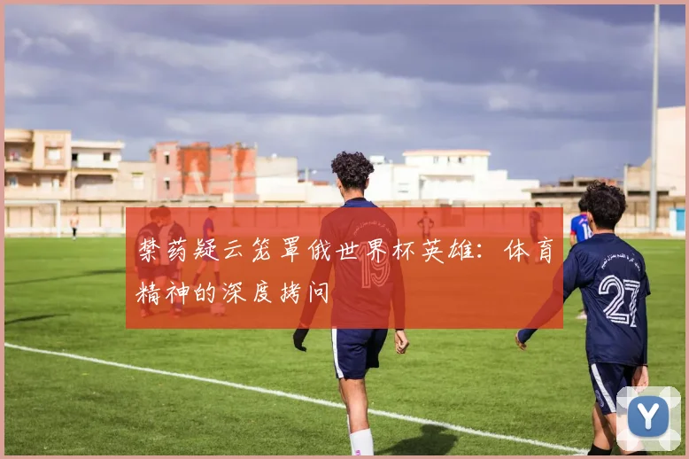 禁药疑云笼罩俄世界杯英雄：体育精神的深度拷问