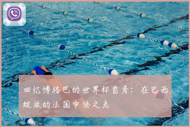 回忆博格巴的世界杯首秀：在巴西绽放的法国中场之光