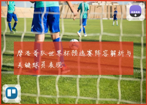 摩洛哥队世界杯预选赛阵容解析与关键球员表现