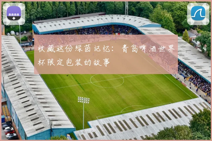 收藏这份绿茵记忆：青岛啤酒世界杯限定包装的故事