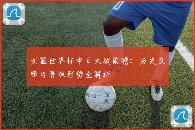 女篮世界杯中日大战前瞻:历史交锋与晋级形势全解析