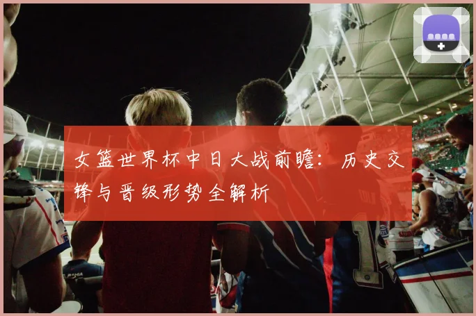 女篮世界杯中日大战前瞻:历史交锋与晋级形势全解析